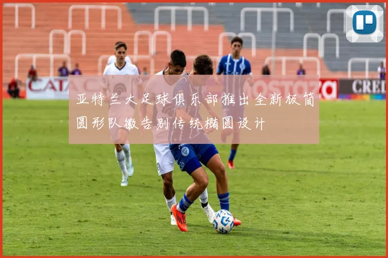 亚特兰大足球俱乐部推出全新极简圆形队徽告别传统椭圆设计