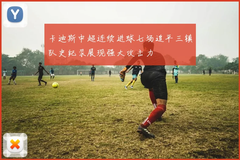 卡迪斯中超连续进球七场追平三镇队史纪录展现强大攻击力
