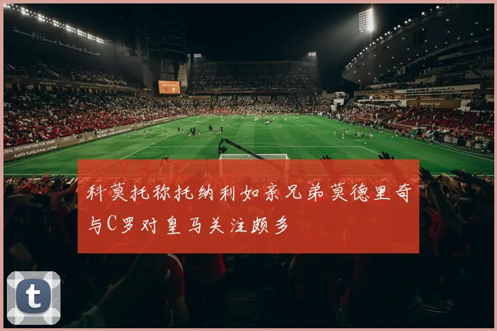 科莫托称托纳利如亲兄弟莫德里奇与C罗对皇马关注颇多