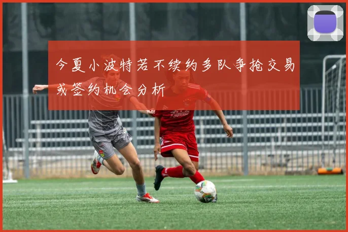 今夏小波特若不续约多队争抢交易或签约机会分析