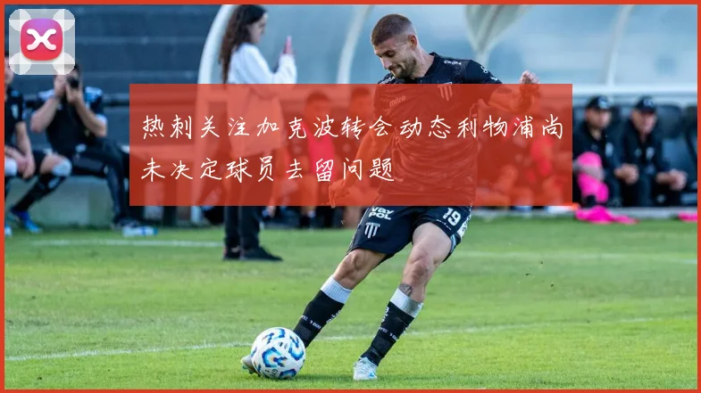 热刺关注加克波转会动态利物浦尚未决定球员去留问题