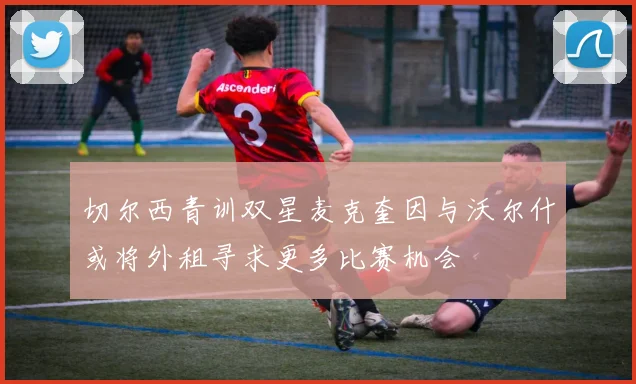 切尔西青训双星麦克奎因与沃尔什或将外租寻求更多比赛机会