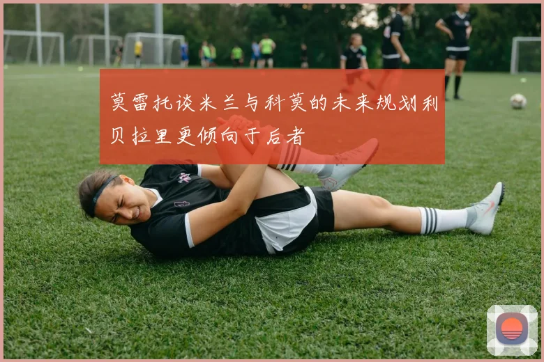 莫雷托谈米兰与科莫的未来规划利贝拉里更倾向于后者