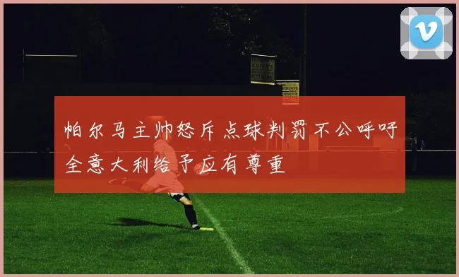 帕尔马主帅怒斥点球判罚不公呼吁全意大利给予应有尊重