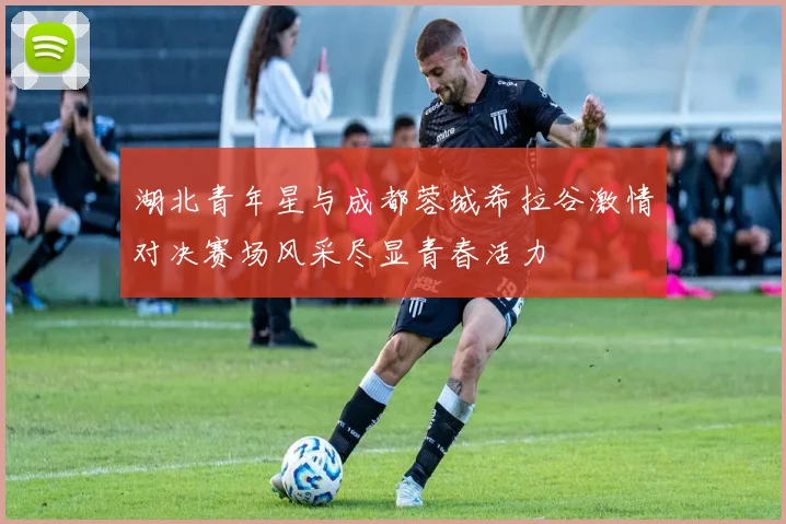 湖北青年星与成都蓉城希拉谷激情对决赛场风采尽显青春活力