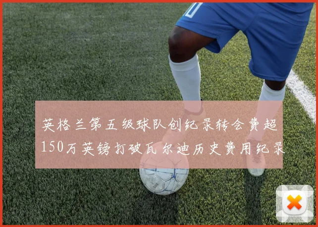 英格兰第五级球队创纪录转会费超150万英镑打破瓦尔迪历史费用纪录