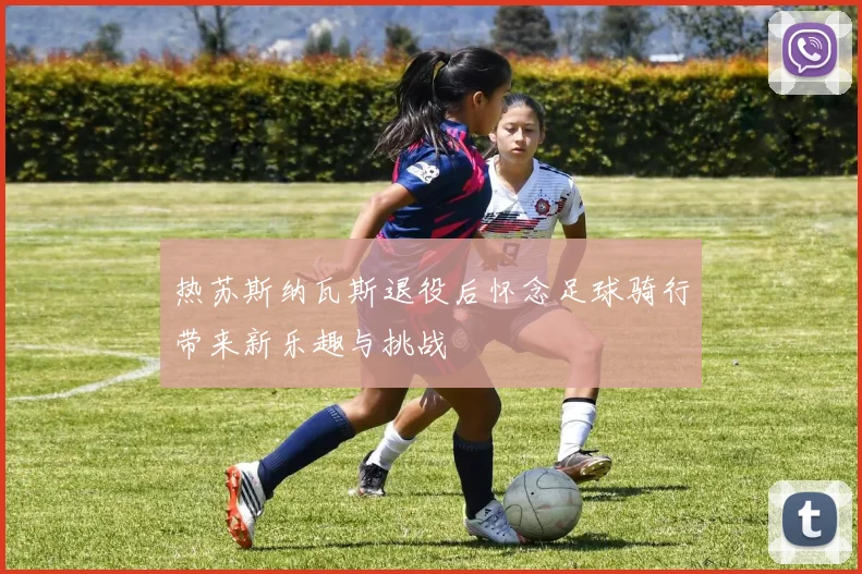 热苏斯纳瓦斯退役后怀念足球骑行带来新乐趣与挑战
