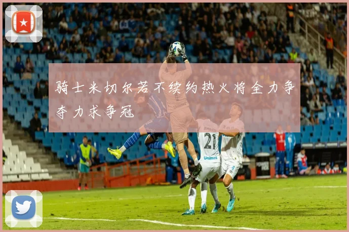 骑士米切尔若不续约热火将全力争夺力求争冠