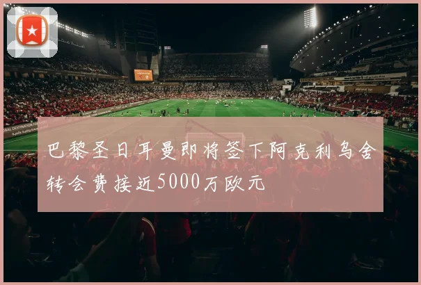 巴黎圣日耳曼即将签下阿克利乌舍转会费接近5000万欧元