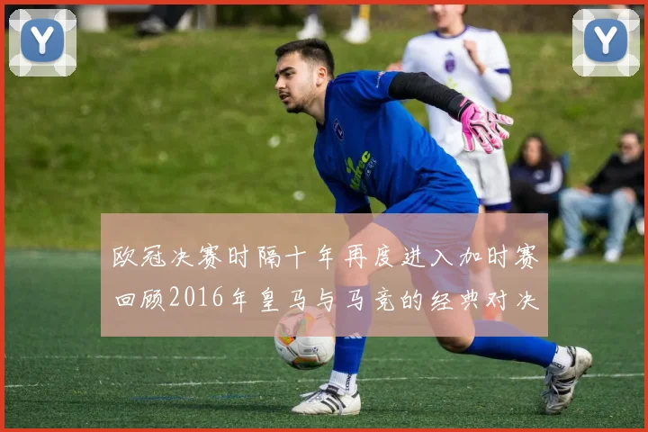 欧冠决赛时隔十年再度进入加时赛回顾2016年皇马与马竞的经典对决