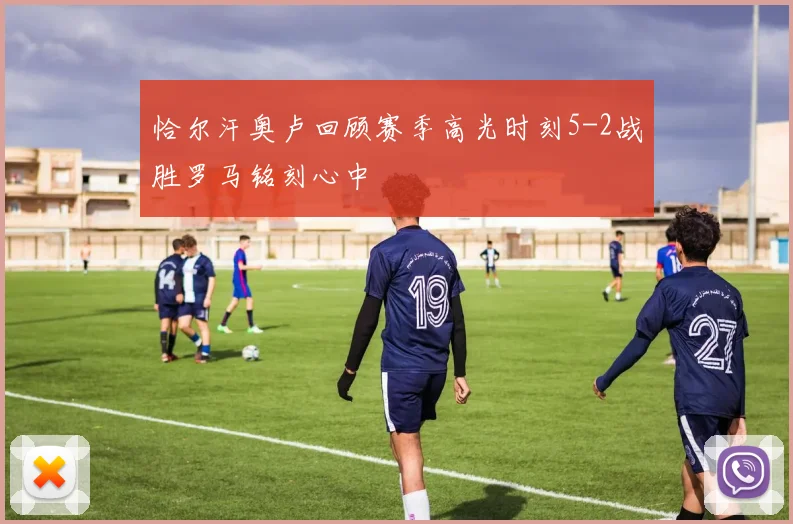 恰尔汗奥卢回顾赛季高光时刻5-2战胜罗马铭刻心中