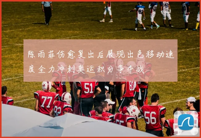 陈雨菲伤愈复出后展现出色移动速度全力冲刺奥运积分争夺战