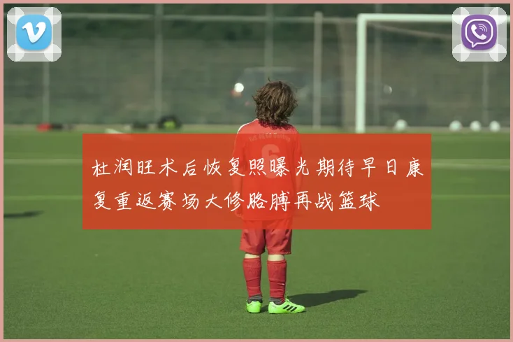 杜润旺术后恢复照曝光期待早日康复重返赛场大修胳膊再战篮球