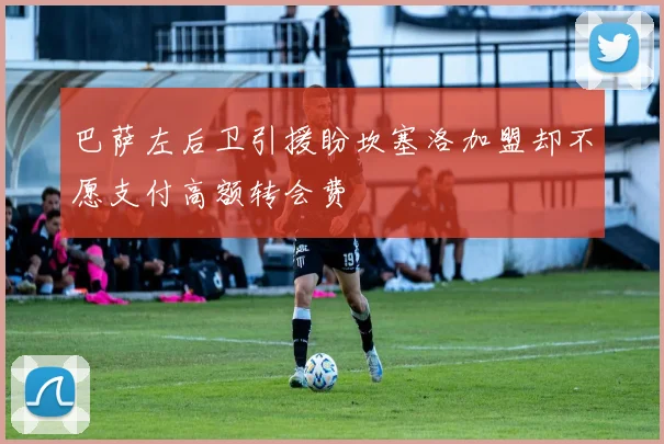 巴萨左后卫引援盼坎塞洛加盟却不愿支付高额转会费