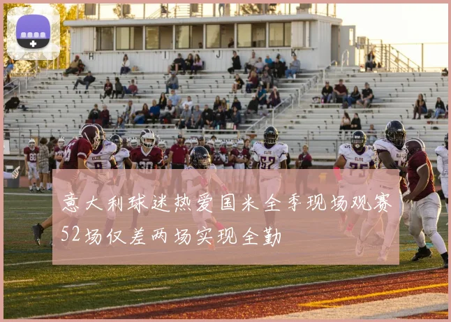 意大利球迷热爱国米全季现场观赛52场仅差两场实现全勤