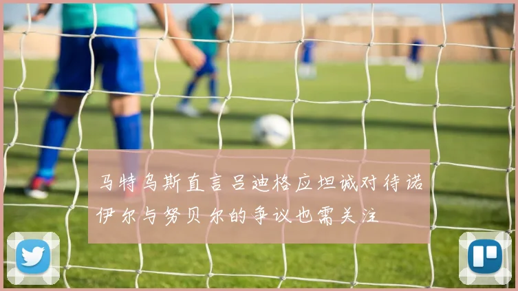 马特乌斯直言吕迪格应坦诚对待诺伊尔与努贝尔的争议也需关注