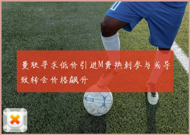 曼联寻求低价引进M费热刺参与或导致转会价格飙升