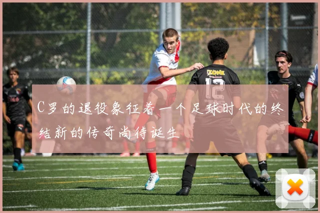 C罗的退役象征着一个足球时代的终结新的传奇尚待诞生