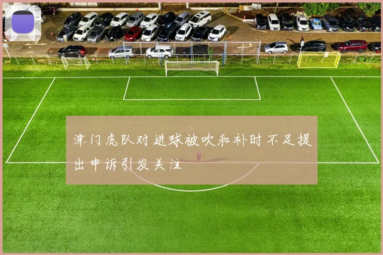 津门虎队对进球被吹和补时不足提出申诉引发关注