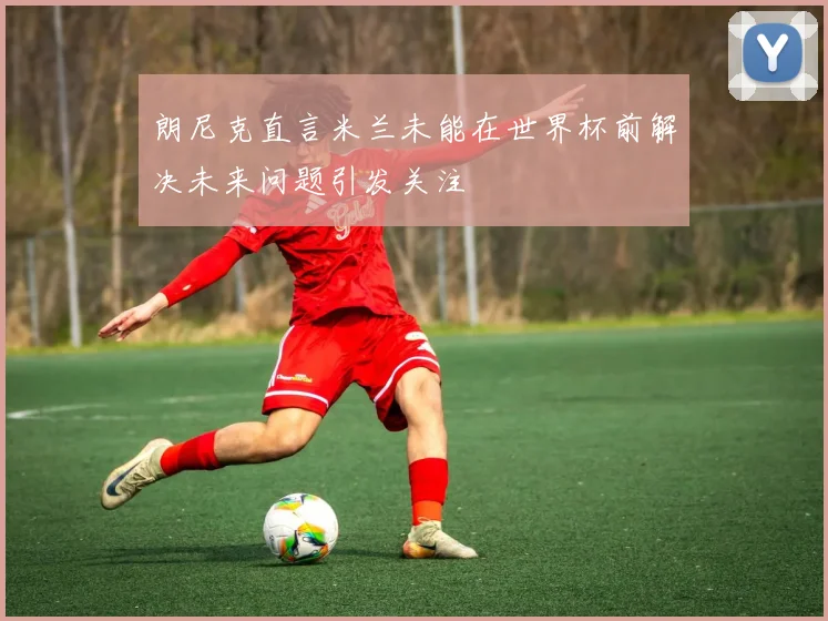 朗尼克直言米兰未能在世界杯前解决未来问题引发关注