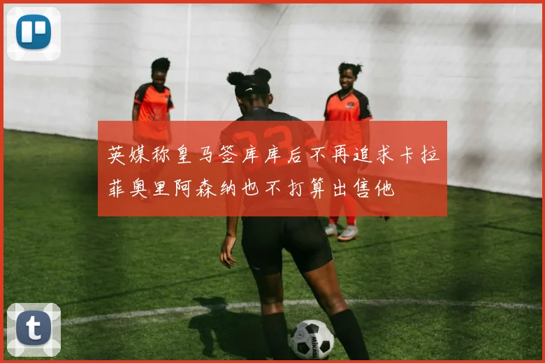 英媒称皇马签库库后不再追求卡拉菲奥里阿森纳也不打算出售他