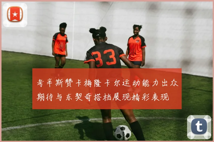 考辛斯赞卡梅隆卡尔运动能力出众期待与东契奇搭档展现精彩表现