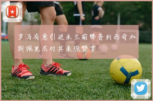 罗马有意引进米兰前锋普利西奇加斯佩里尼对其表现赞赏
