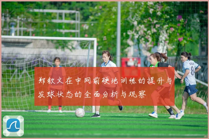 郑钦文在中网前硬地训练的提升与发球状态的全面分析与观察