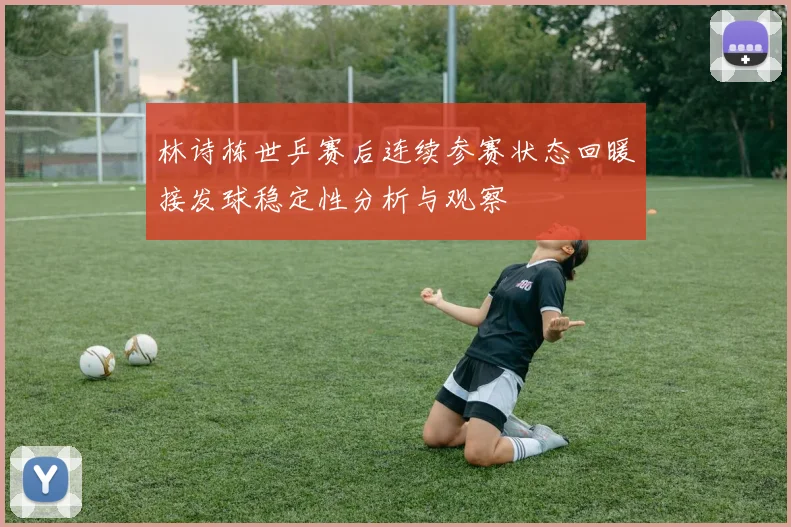 林诗栋世乒赛后连续参赛状态回暖接发球稳定性分析与观察