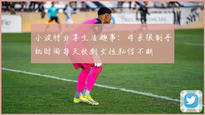 小波特分享生活趣事：母亲限制手机时间每天收到女性私信不断