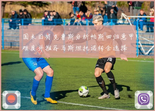 国米旧将克鲁斯分析帕斯回归意甲难度并推荐马斯坦托诺转会选择